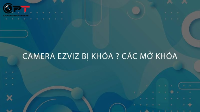 Camera ezviz bị khoá, mở khóa camera ezviz chỉ 3 bước